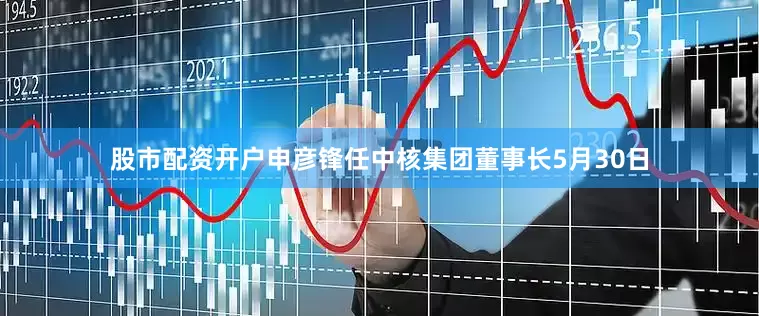 股市配资开户申彦锋任中核集团董事长5月30日