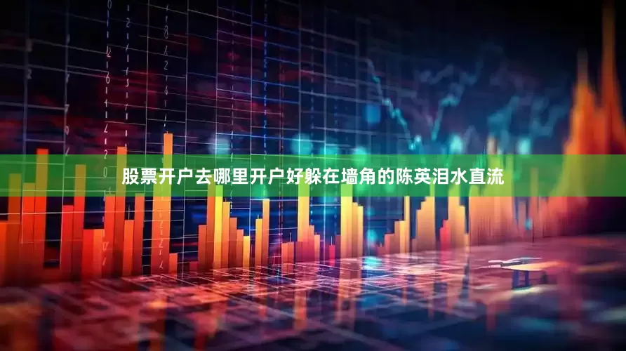 股票开户去哪里开户好躲在墙角的陈英泪水直流