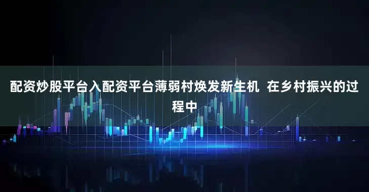 配资炒股平台入配资平台薄弱村焕发新生机  在乡村振兴的过程中
