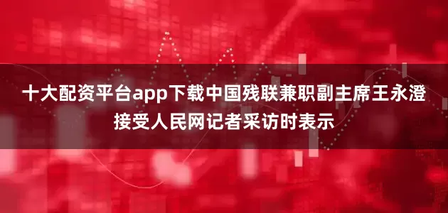 十大配资平台app下载中国残联兼职副主席王永澄接受人民网记者采访时表示
