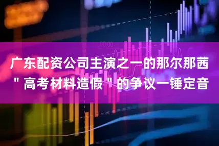 广东配资公司主演之一的那尔那茜＂高考材料造假＂的争议一锤定音
