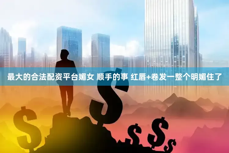 最大的合法配资平台媚女 顺手的事 红唇+卷发一整个明媚住了