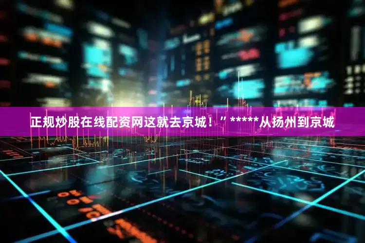 正规炒股在线配资网这就去京城！”*****从扬州到京城