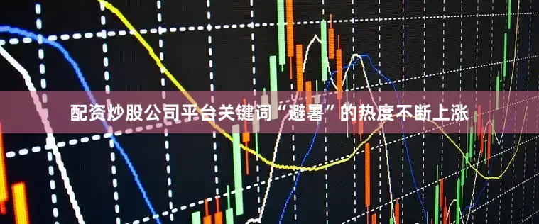 配资炒股公司平台关键词“避暑”的热度不断上涨