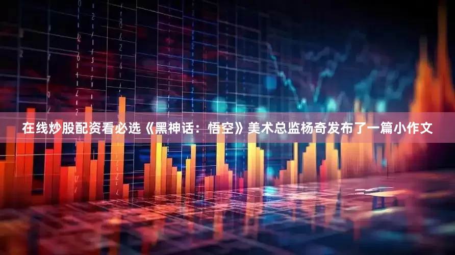 在线炒股配资看必选《黑神话：悟空》美术总监杨奇发布了一篇小作文