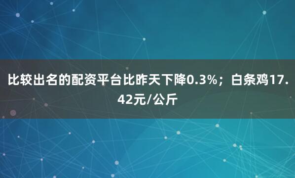 比较出名的配资平台比昨天下降0.3%；白条鸡17.42元/公斤