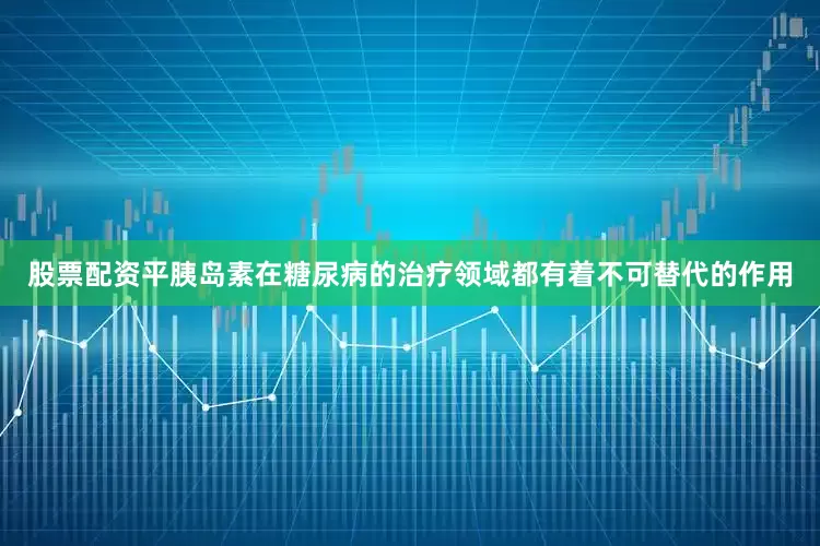 股票配资平胰岛素在糖尿病的治疗领域都有着不可替代的作用