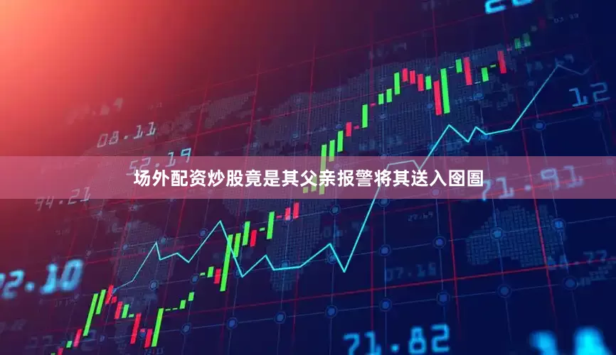 场外配资炒股竟是其父亲报警将其送入囹圄